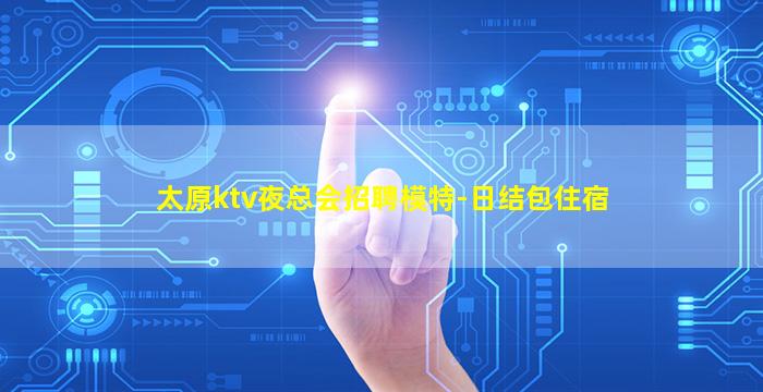 太原ktv夜总会招聘模特-日结包住宿
